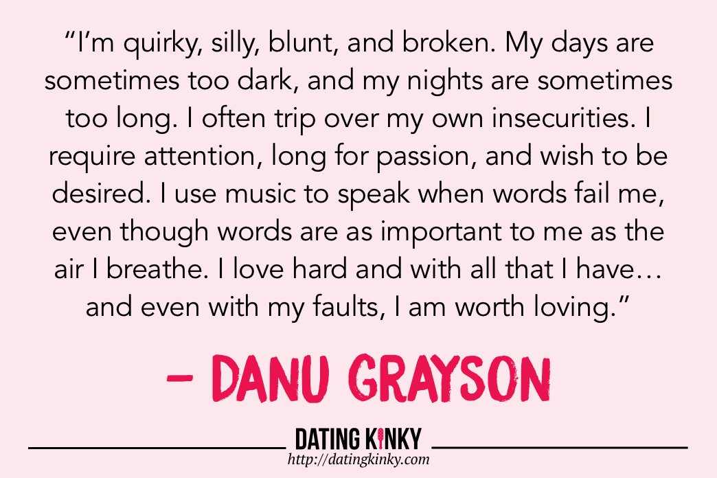 Words on a pink background:   “I’m quirky, silly, blunt, and broken. My days are sometimes too dark, and my nights are sometimes too long. I often trip over my own insecurities. I require attention, long for passion, and wish to be desired. I use music to speak when words fail me, even though words are as important to me as the air I breathe. I love hard and with all that I have… and even with my faults, I am worth loving.”  — Danu Grayson