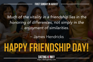 1st Sunday in August is friendship Day Much of the vitality in a friendship lies in the enjoyment of similarties. ~James Hendricks