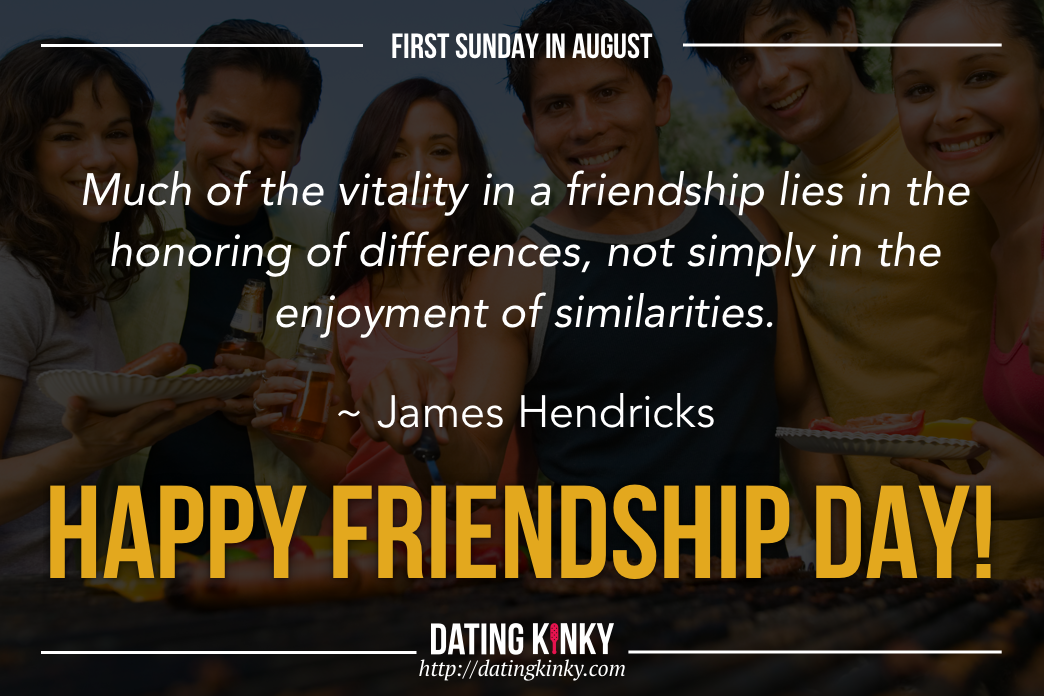 1st Sunday in August is friendship Day Much of the vitality in a friendship lies in the enjoyment of similarties. ~James Hendricks