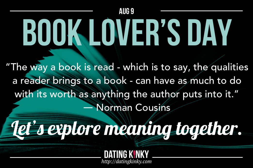 Book Lovers Day is August 9th The way a book is read- which is to say, the qualities a reader brings to a book - can have as much to do with its worth as anything the author puts into it. ~Norman Cousins