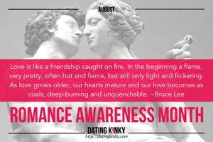 August Romance Awareness Month Love is like a friendship caught on fire. In the beginning a flame, very pretty, often hot and fierce, but still only light and flickering. As love grows older, our hearts mature and our love becomes as coals, deep-burning and unquenchable. ~Bruce Lee