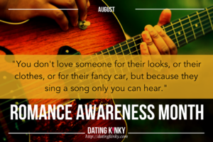 August is romance awareness month You don't love someone for their looks, or their clothes, or for their fancy car, but because they sing a song only you can hear.