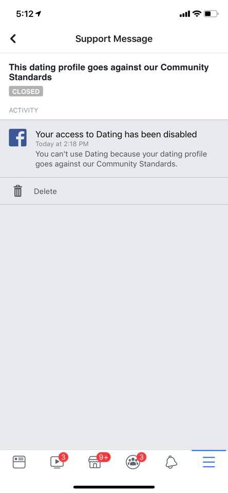 A message from Facebook: 

This dating profile goes against our community standards. [CLOSED]

Your access to Dating has been disabled.
Today at 2:18 PM
You can't use Dating because your dating profile goes against our Community Standards.