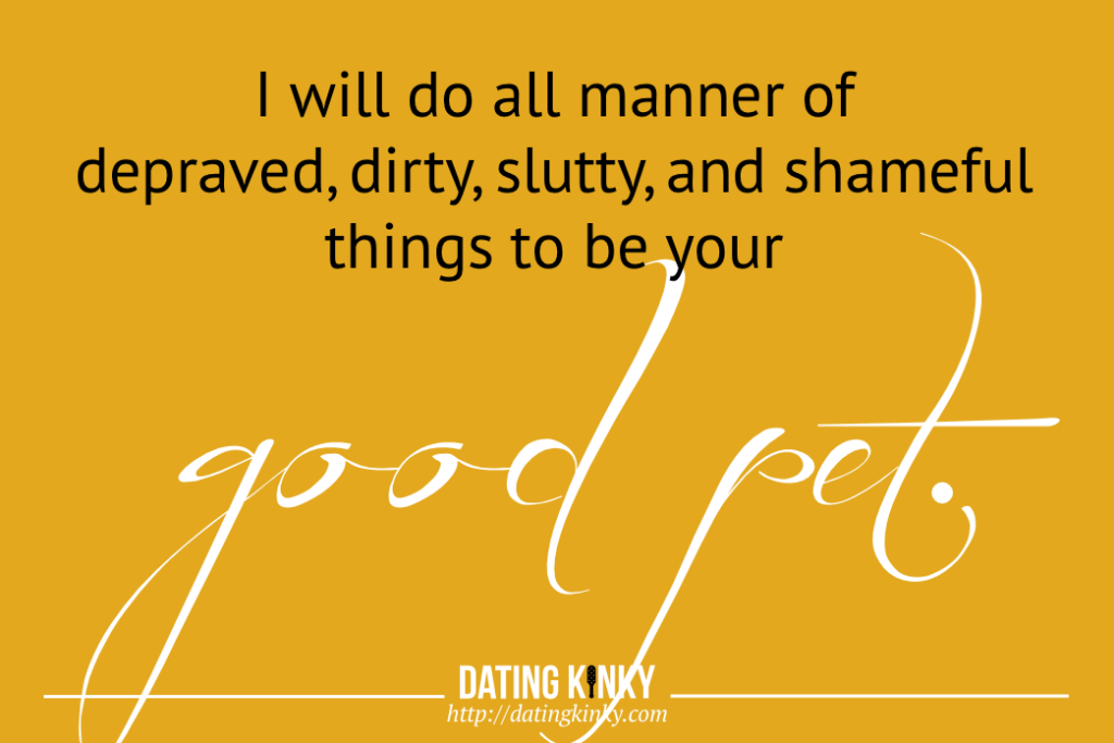 I will do all manner of depraved, dirty, slutty, and shameful things to be your good pet. 