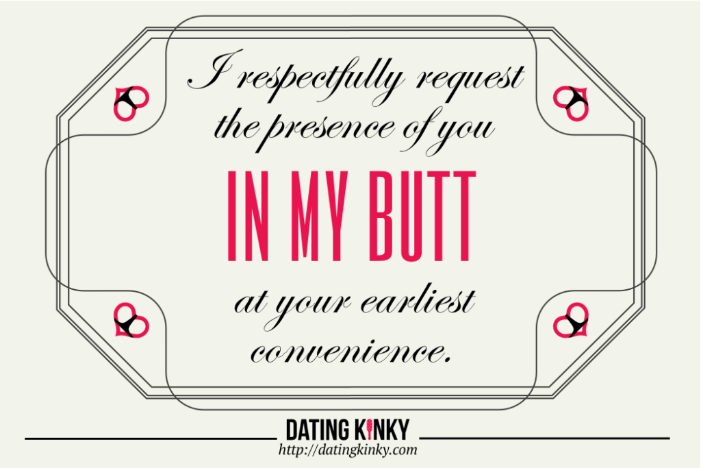 I respectfully request the presence of you IN MY BUTT at your earliest convenience. 