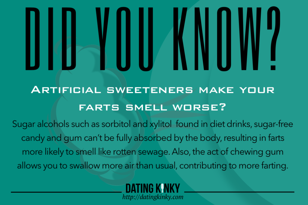 Did you know? Artificial sweeteners make your farts smell worse?  Sugar alcohols such as sorbitol and xylitol  found in diet drinks, sugar-free candy and gum can’t be fully absorbed by the body, resulting in farts more likely to smell like rotten sewage. Also, the act of chewing gum allows you to swallow more air than usual, contributing to more farting.