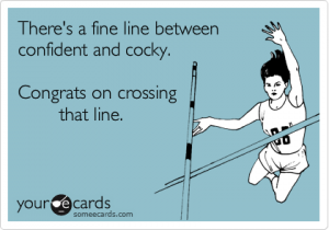 There's a fine line between confident and cocky. Congrats on crossing that line!