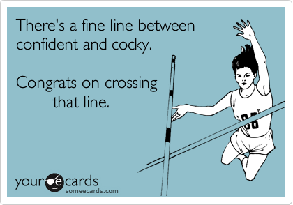 There's a fine line between confident and cocky. Congrats on crossing that line!