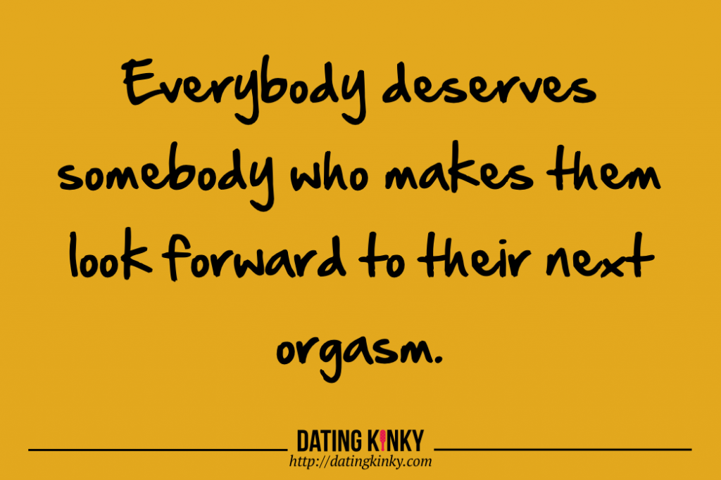Everybody deserves somebody who makes them look forward to their next orgasm.