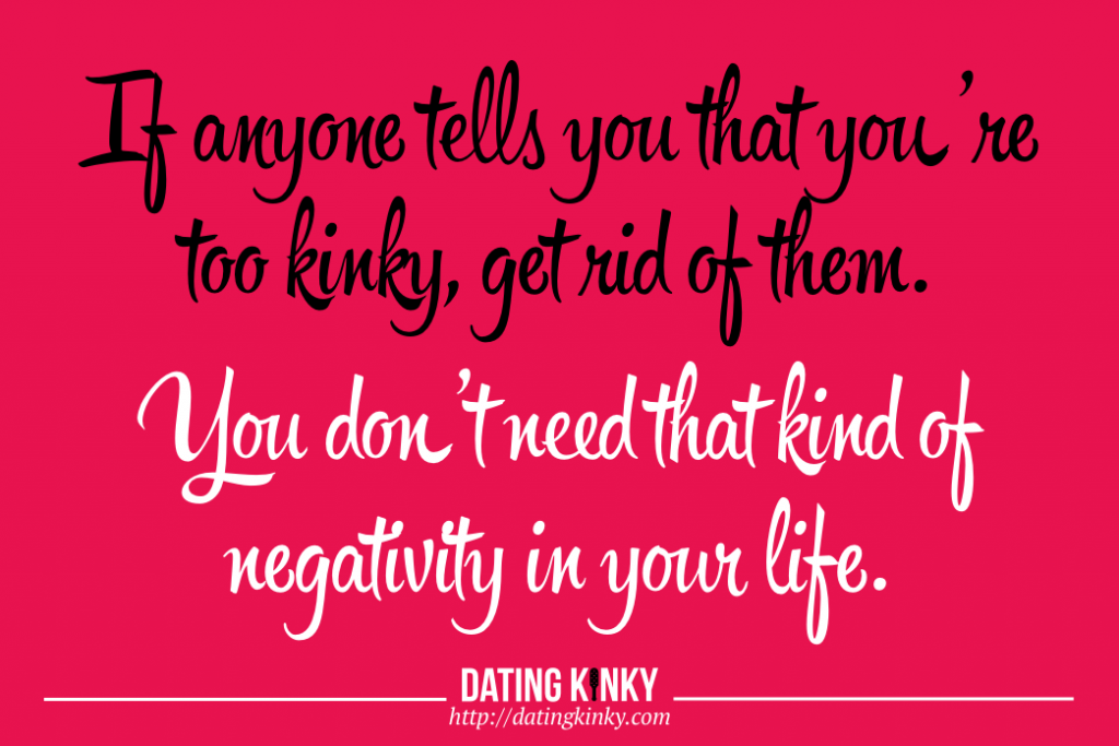 If anyone tells you that you're too kinky, get rid of them. You don't need that kind of negativity in your life. 