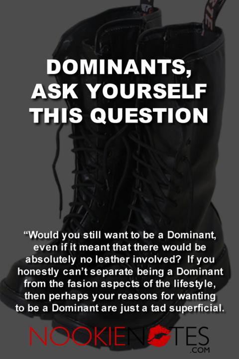 Dominants, ask yourself this question: Would you still want to be a Dominant even if it means there would be absolutely no leather involved? If you honestly can't separate being a Dominant from the fashion aspects of the lifestyle, then perhaps your reasons for wanting to be a dominant are just a tad superficial. 