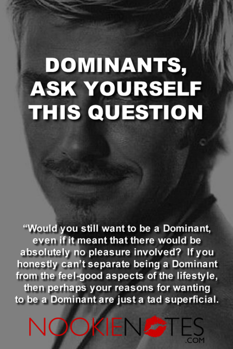 Dominants, ask yourself this question: Would you still want to be a Dominant even if it means there would be absolutely no pleasure involved? If you honestly can't separate being a Dominant from the feel-good aspects of the lifestyle, then perhaps your reasons for wanting to be a dominant are just a tad superficial. 