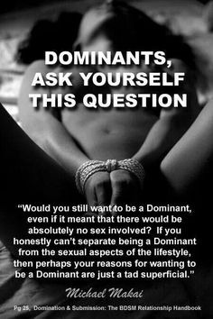 Dominants, ask yourself this question: Would you still want to be a Dominant, even if it meant that there would be absolutely no sex involved? If you honestly can't separate being a dominant from the sexual aspects of the lifestyle, then perhaps your reasons for wanting to be a dominant are just a tad superficial. 