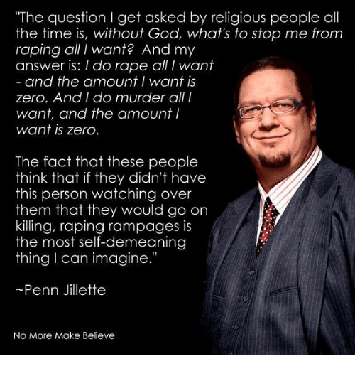 "The question I get asked by religious people all the time is, without God, what’s to stop me from raping all I want? And my answer is: I do rape all I want. And the amount I want is zero. And I do murder all I want, and the amount I want is zero. The fact that these people think that if they didn’t have this person watching over them that they would go on killing, raping rampages is the most self-damning thing I can imagine." ~ Penn Jillette