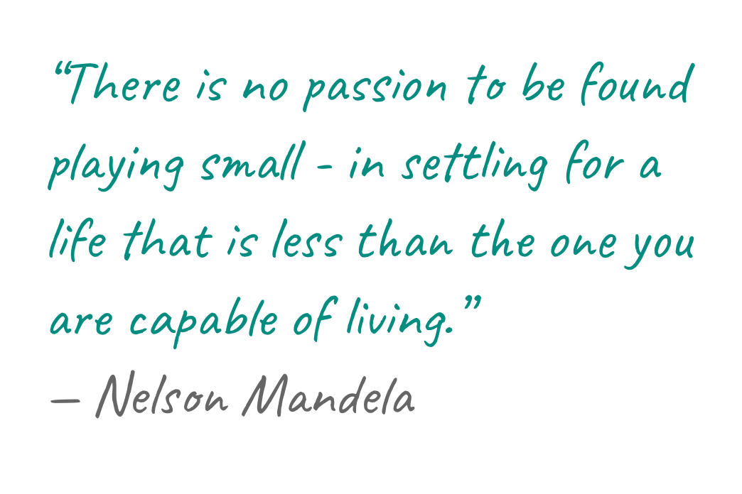 “There is no passion to be found playing small - in settling for a life that is less than the one you are capable of living.” — Nelson Mandela