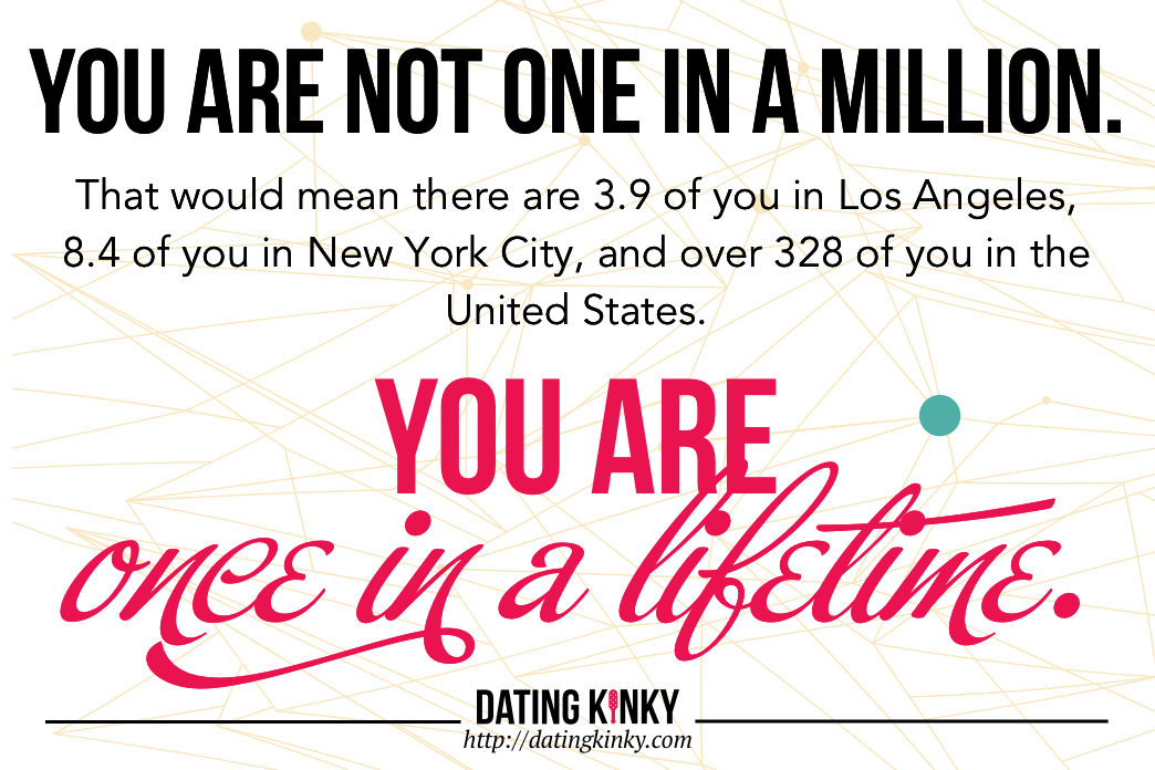 You are not one in a million. That would mean there are 3.9 of you in Los Angeles, 8.4 of you in New York City, and over 328 of you in the United States. You are once in a lifetime.
