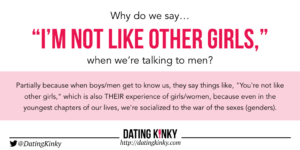 Partially because when boys/men get to know us, they say things like, "You're not like other girls," which is also THEIR experience of girls/women, because even in the youngest chapters of our lives, we're socialized to the war of the sexes (genders).