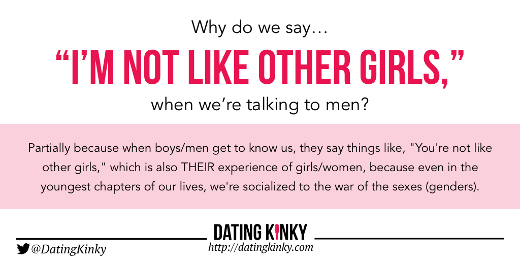 Partially because when boys/men get to know us, they say things like, "You're not like other girls," which is also THEIR experience of girls/women, because even in the youngest chapters of our lives, we're socialized to the war of the sexes (genders).